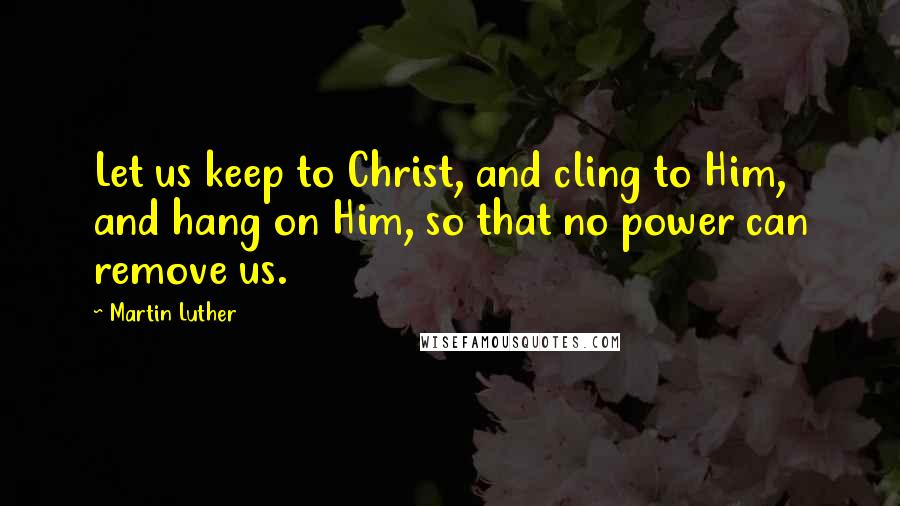 Martin Luther Quotes: Let us keep to Christ, and cling to Him, and hang on Him, so that no power can remove us.