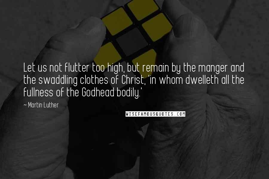 Martin Luther Quotes: Let us not flutter too high, but remain by the manger and the swaddling clothes of Christ, 'in whom dwelleth all the fullness of the Godhead bodily.'