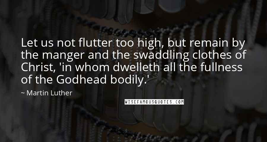 Martin Luther Quotes: Let us not flutter too high, but remain by the manger and the swaddling clothes of Christ, 'in whom dwelleth all the fullness of the Godhead bodily.'