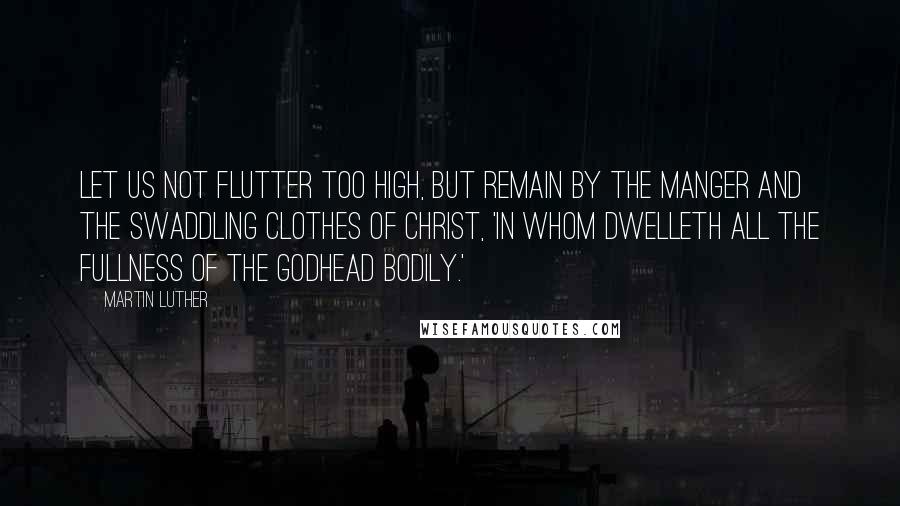 Martin Luther Quotes: Let us not flutter too high, but remain by the manger and the swaddling clothes of Christ, 'in whom dwelleth all the fullness of the Godhead bodily.'