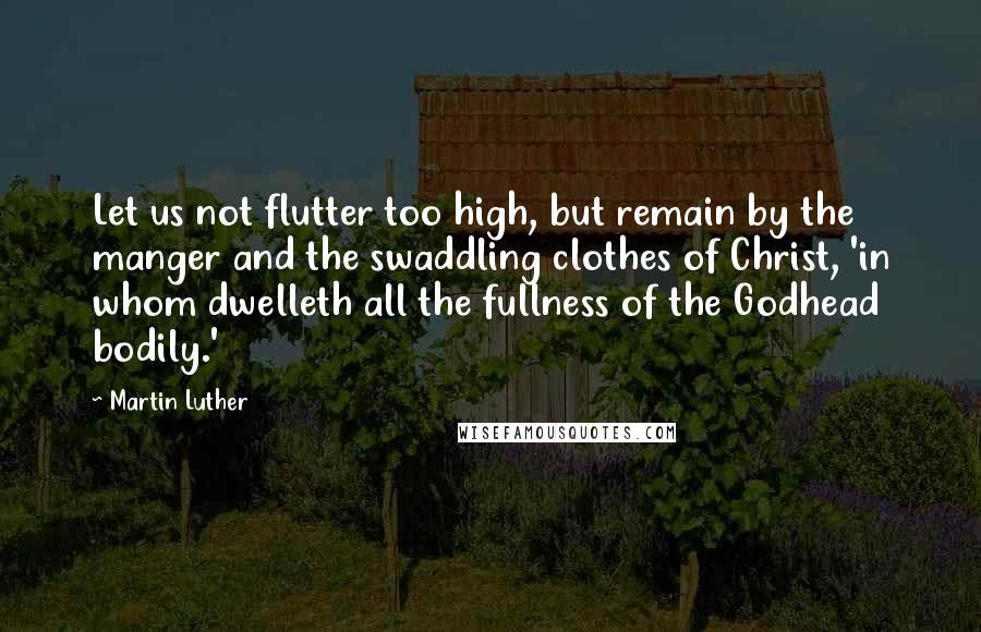 Martin Luther Quotes: Let us not flutter too high, but remain by the manger and the swaddling clothes of Christ, 'in whom dwelleth all the fullness of the Godhead bodily.'