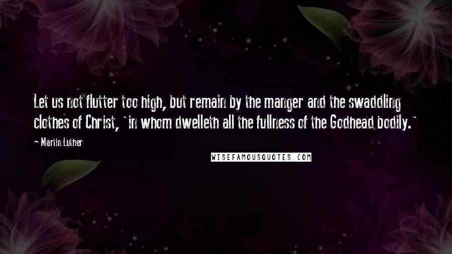 Martin Luther Quotes: Let us not flutter too high, but remain by the manger and the swaddling clothes of Christ, 'in whom dwelleth all the fullness of the Godhead bodily.'