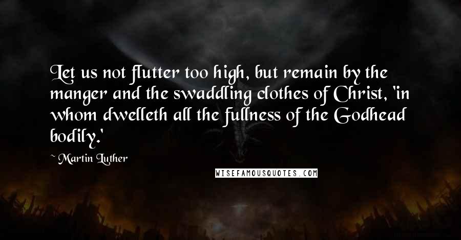 Martin Luther Quotes: Let us not flutter too high, but remain by the manger and the swaddling clothes of Christ, 'in whom dwelleth all the fullness of the Godhead bodily.'