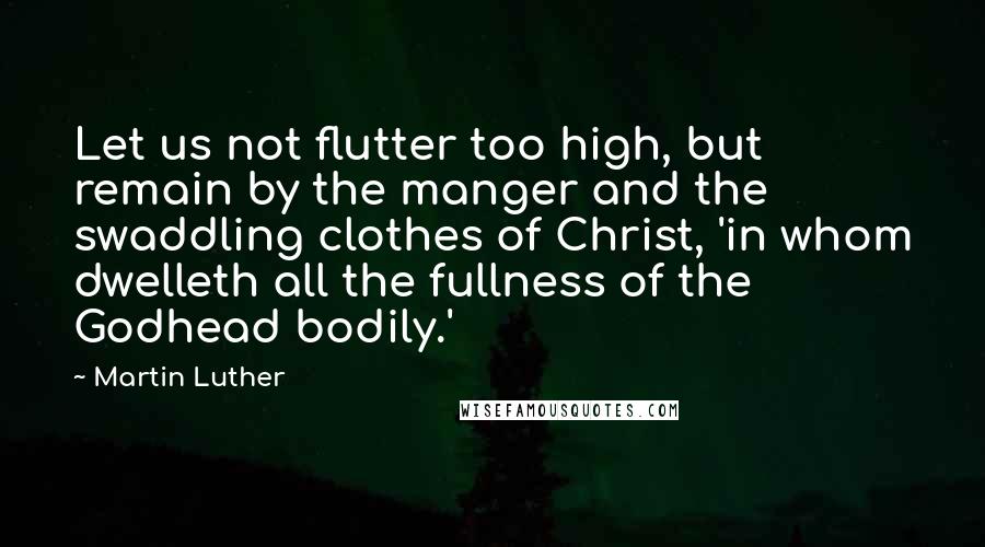 Martin Luther Quotes: Let us not flutter too high, but remain by the manger and the swaddling clothes of Christ, 'in whom dwelleth all the fullness of the Godhead bodily.'
