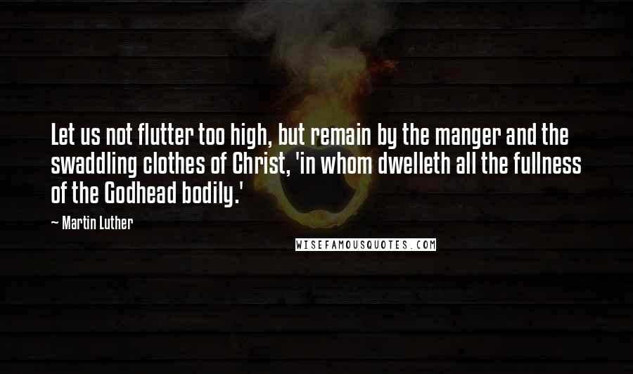 Martin Luther Quotes: Let us not flutter too high, but remain by the manger and the swaddling clothes of Christ, 'in whom dwelleth all the fullness of the Godhead bodily.'