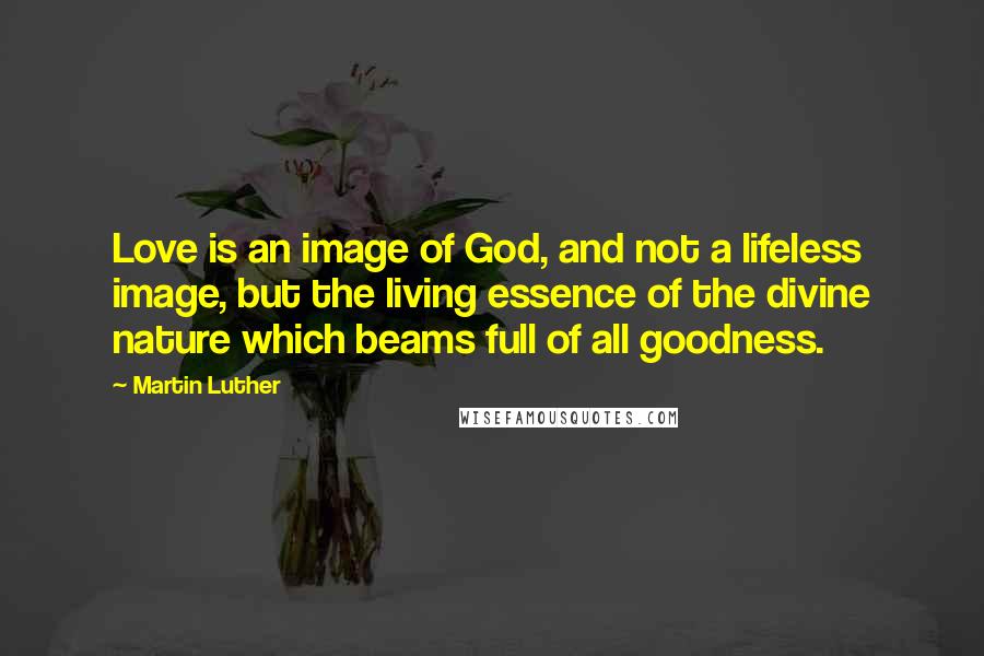 Martin Luther Quotes: Love is an image of God, and not a lifeless image, but the living essence of the divine nature which beams full of all goodness.