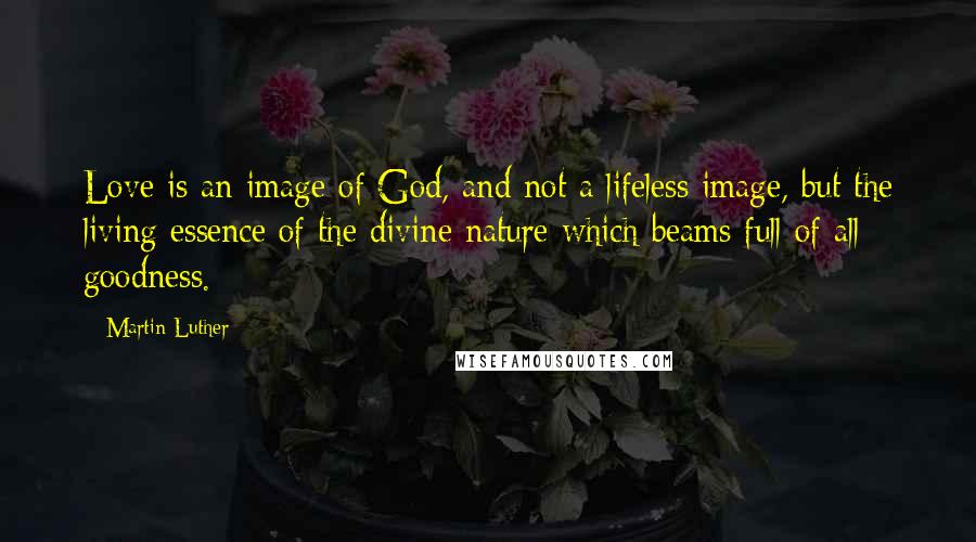 Martin Luther Quotes: Love is an image of God, and not a lifeless image, but the living essence of the divine nature which beams full of all goodness.