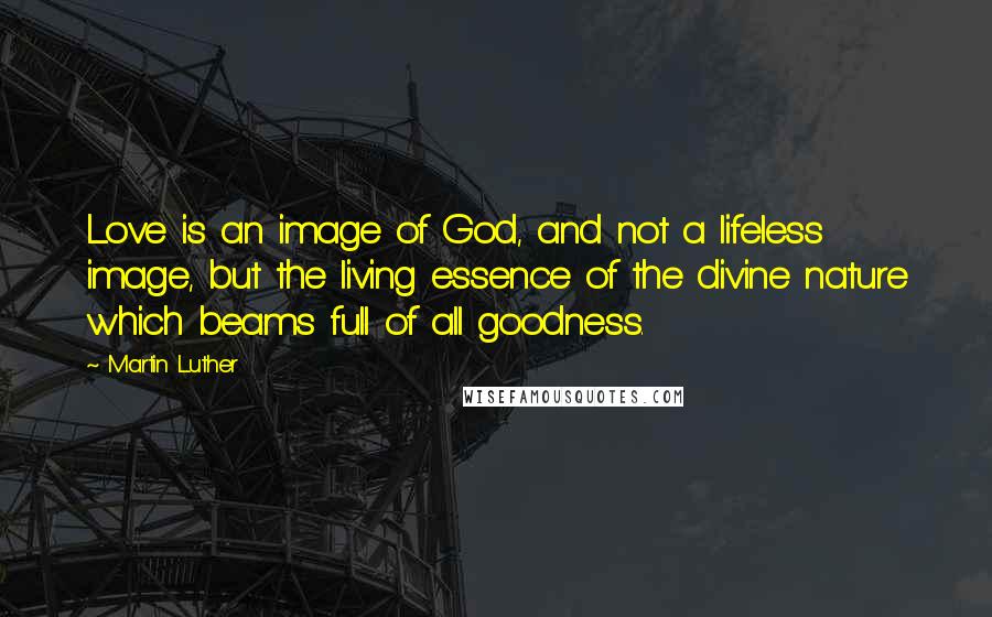 Martin Luther Quotes: Love is an image of God, and not a lifeless image, but the living essence of the divine nature which beams full of all goodness.