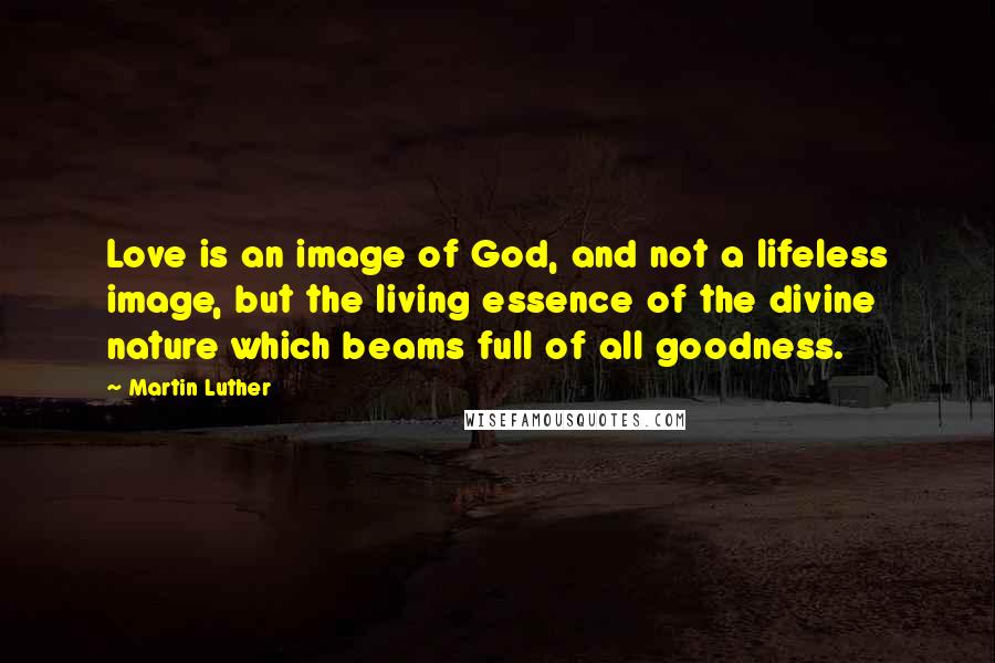 Martin Luther Quotes: Love is an image of God, and not a lifeless image, but the living essence of the divine nature which beams full of all goodness.