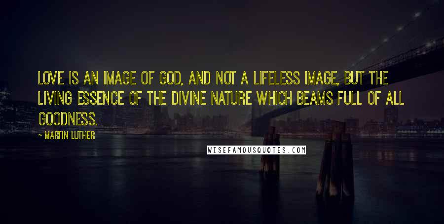 Martin Luther Quotes: Love is an image of God, and not a lifeless image, but the living essence of the divine nature which beams full of all goodness.