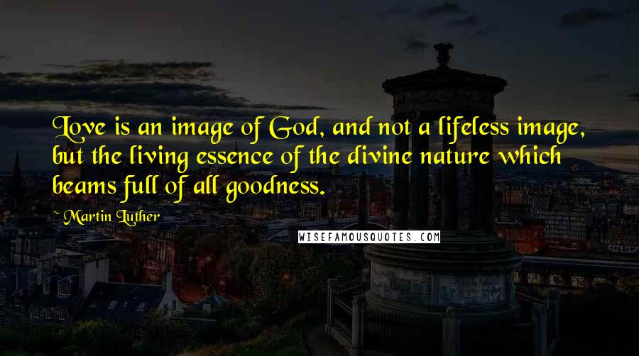 Martin Luther Quotes: Love is an image of God, and not a lifeless image, but the living essence of the divine nature which beams full of all goodness.