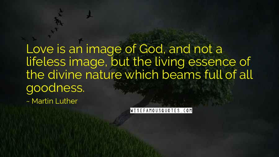 Martin Luther Quotes: Love is an image of God, and not a lifeless image, but the living essence of the divine nature which beams full of all goodness.