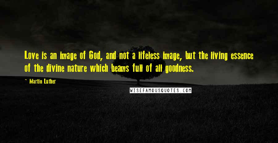 Martin Luther Quotes: Love is an image of God, and not a lifeless image, but the living essence of the divine nature which beams full of all goodness.