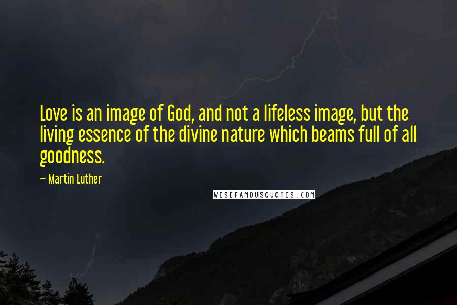 Martin Luther Quotes: Love is an image of God, and not a lifeless image, but the living essence of the divine nature which beams full of all goodness.