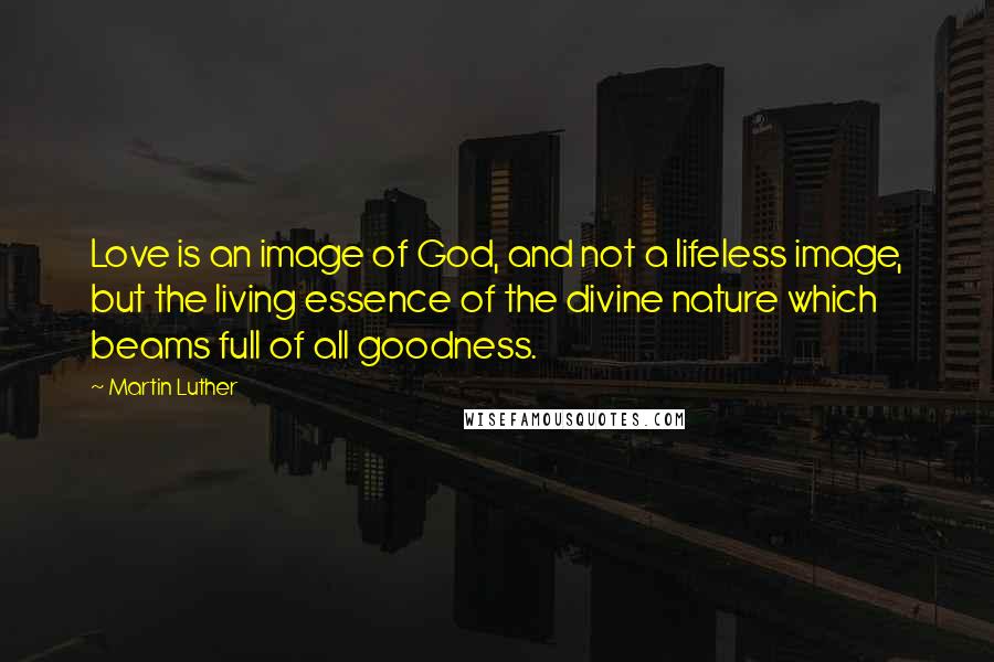 Martin Luther Quotes: Love is an image of God, and not a lifeless image, but the living essence of the divine nature which beams full of all goodness.