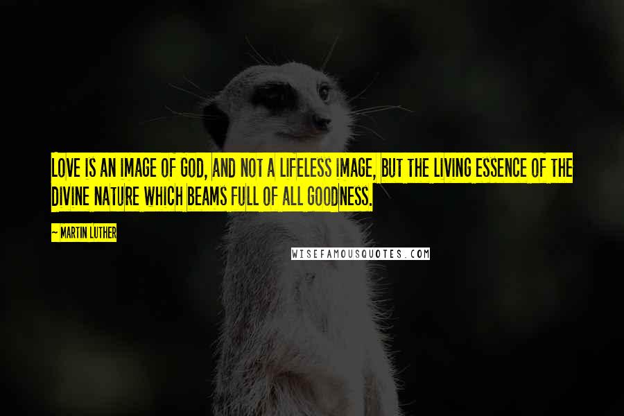 Martin Luther Quotes: Love is an image of God, and not a lifeless image, but the living essence of the divine nature which beams full of all goodness.