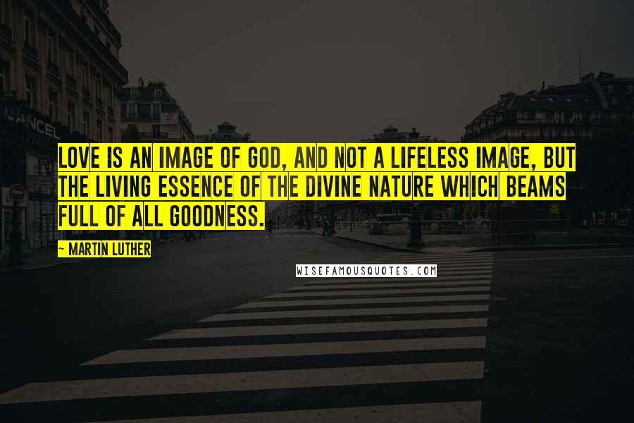 Martin Luther Quotes: Love is an image of God, and not a lifeless image, but the living essence of the divine nature which beams full of all goodness.