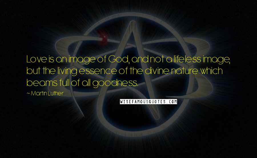 Martin Luther Quotes: Love is an image of God, and not a lifeless image, but the living essence of the divine nature which beams full of all goodness.