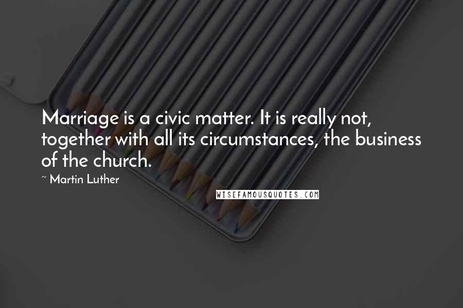 Martin Luther Quotes: Marriage is a civic matter. It is really not, together with all its circumstances, the business of the church.