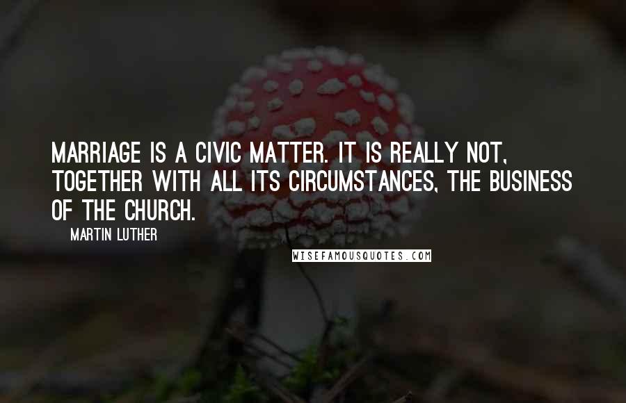 Martin Luther Quotes: Marriage is a civic matter. It is really not, together with all its circumstances, the business of the church.