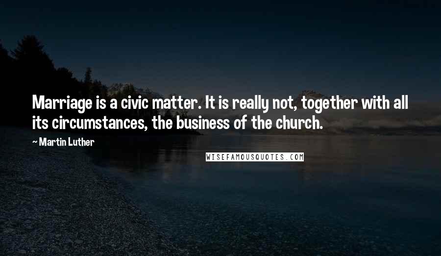 Martin Luther Quotes: Marriage is a civic matter. It is really not, together with all its circumstances, the business of the church.