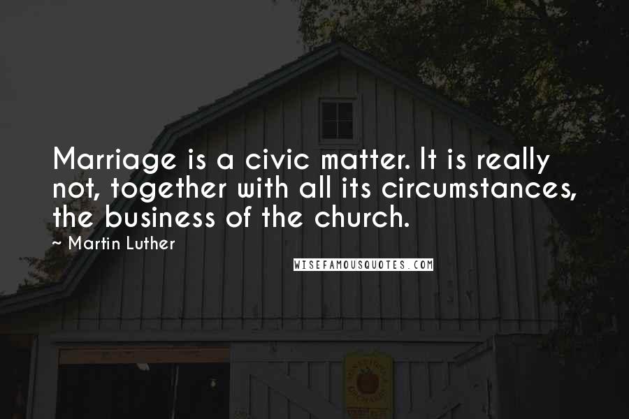 Martin Luther Quotes: Marriage is a civic matter. It is really not, together with all its circumstances, the business of the church.