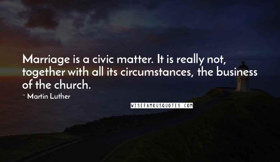 Martin Luther Quotes: Marriage is a civic matter. It is really not, together with all its circumstances, the business of the church.