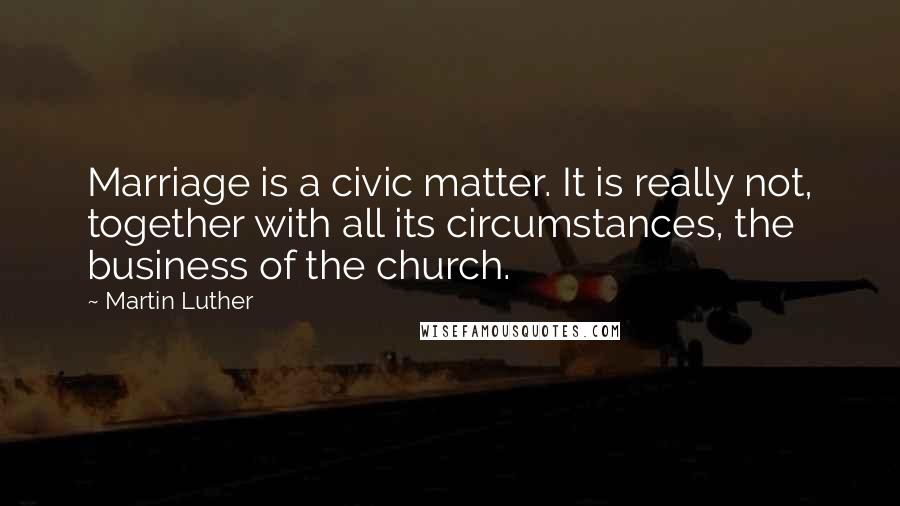Martin Luther Quotes: Marriage is a civic matter. It is really not, together with all its circumstances, the business of the church.
