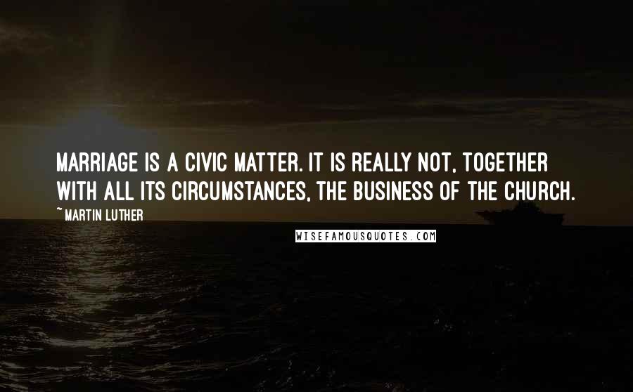 Martin Luther Quotes: Marriage is a civic matter. It is really not, together with all its circumstances, the business of the church.