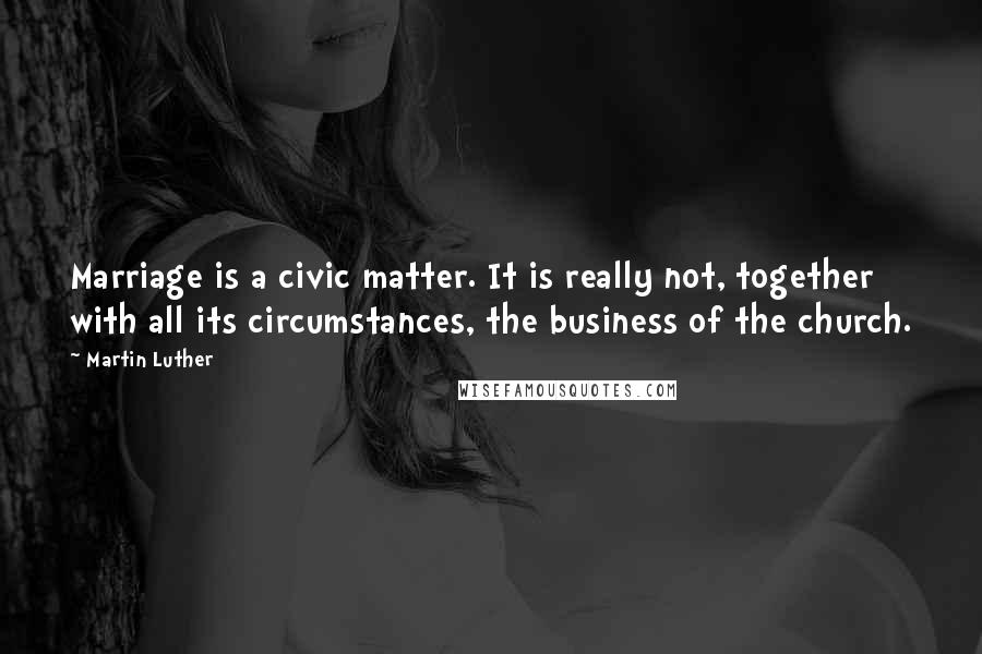 Martin Luther Quotes: Marriage is a civic matter. It is really not, together with all its circumstances, the business of the church.