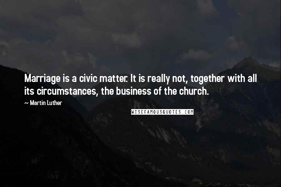 Martin Luther Quotes: Marriage is a civic matter. It is really not, together with all its circumstances, the business of the church.