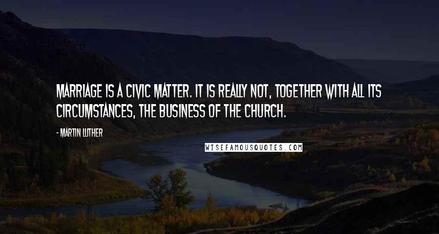 Martin Luther Quotes: Marriage is a civic matter. It is really not, together with all its circumstances, the business of the church.