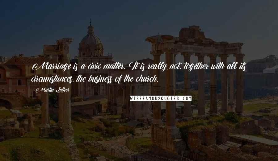 Martin Luther Quotes: Marriage is a civic matter. It is really not, together with all its circumstances, the business of the church.