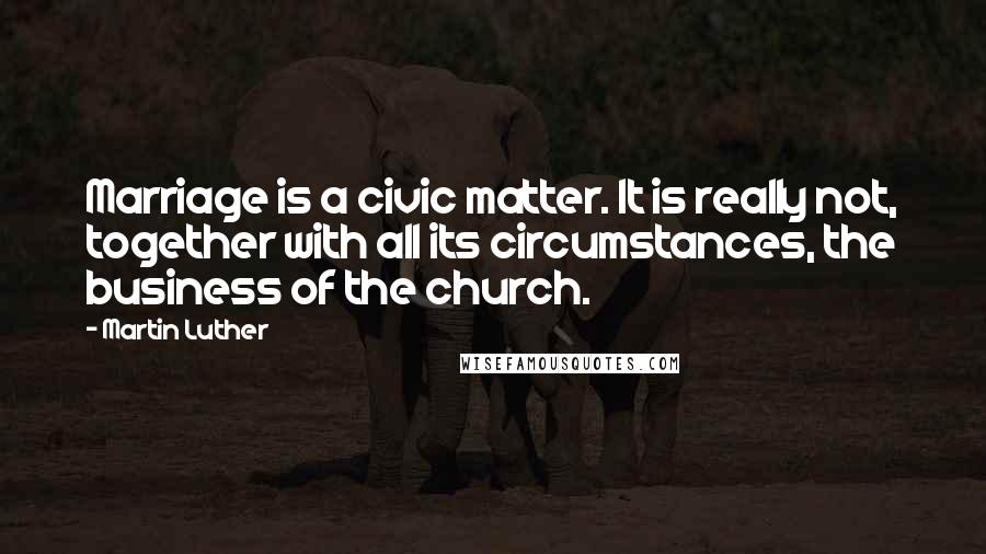 Martin Luther Quotes: Marriage is a civic matter. It is really not, together with all its circumstances, the business of the church.