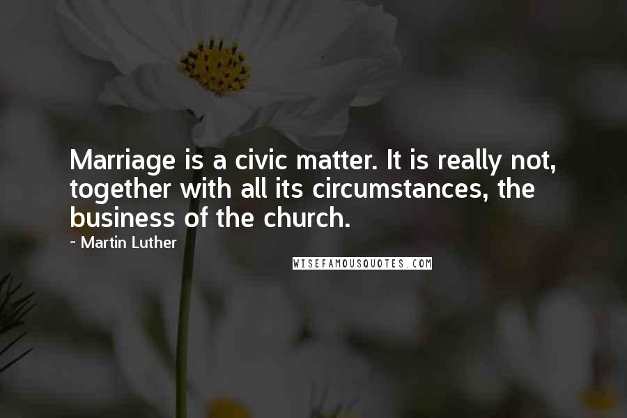 Martin Luther Quotes: Marriage is a civic matter. It is really not, together with all its circumstances, the business of the church.