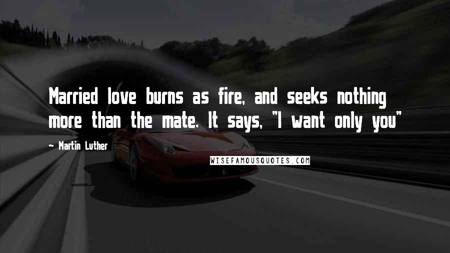 Martin Luther Quotes: Married love burns as fire, and seeks nothing more than the mate. It says, "I want only you"