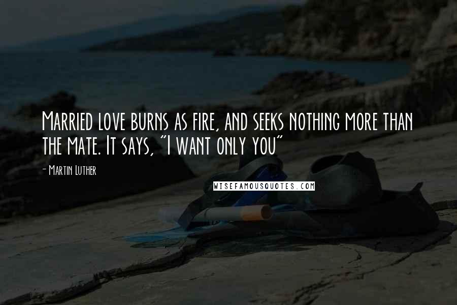 Martin Luther Quotes: Married love burns as fire, and seeks nothing more than the mate. It says, "I want only you"