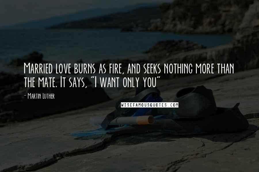 Martin Luther Quotes: Married love burns as fire, and seeks nothing more than the mate. It says, "I want only you"