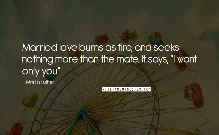 Martin Luther Quotes: Married love burns as fire, and seeks nothing more than the mate. It says, "I want only you"