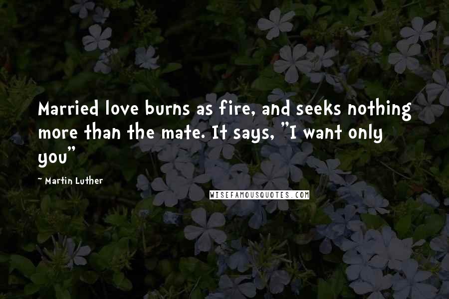 Martin Luther Quotes: Married love burns as fire, and seeks nothing more than the mate. It says, "I want only you"