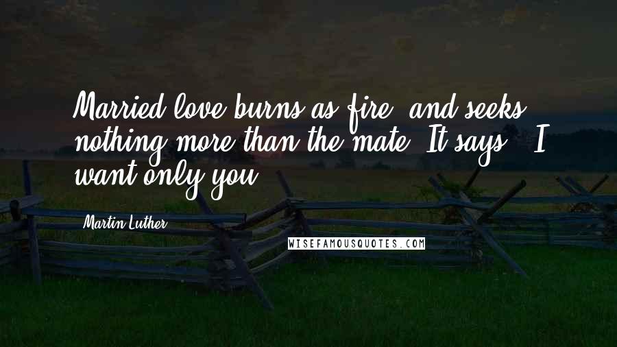 Martin Luther Quotes: Married love burns as fire, and seeks nothing more than the mate. It says, "I want only you"