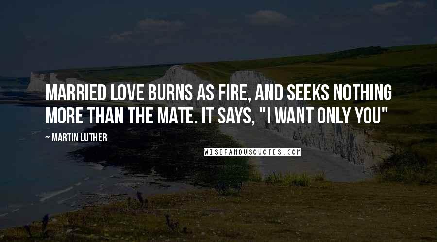 Martin Luther Quotes: Married love burns as fire, and seeks nothing more than the mate. It says, "I want only you"