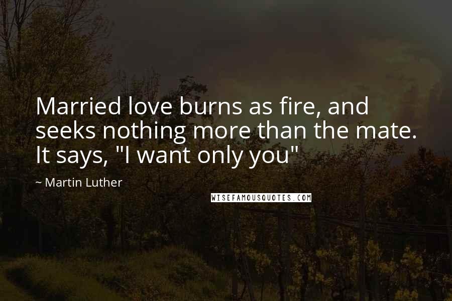 Martin Luther Quotes: Married love burns as fire, and seeks nothing more than the mate. It says, "I want only you"