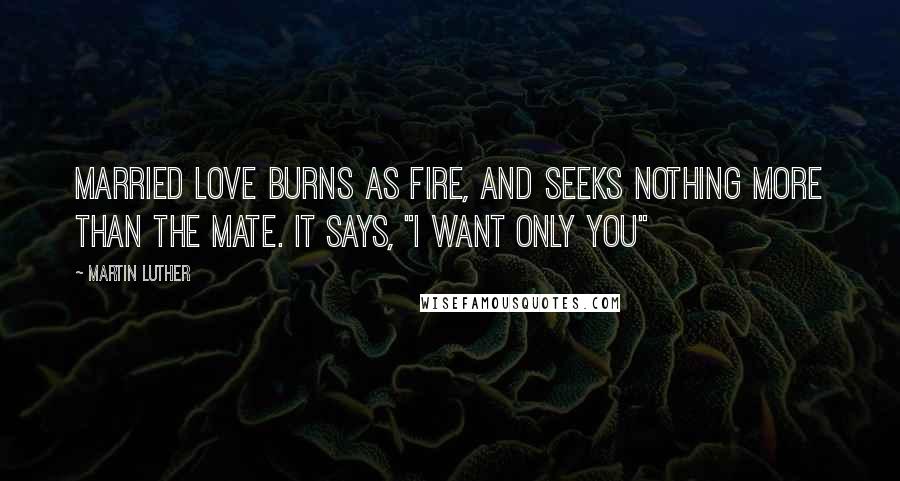 Martin Luther Quotes: Married love burns as fire, and seeks nothing more than the mate. It says, "I want only you"
