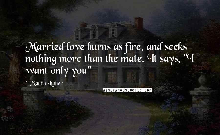 Martin Luther Quotes: Married love burns as fire, and seeks nothing more than the mate. It says, "I want only you"