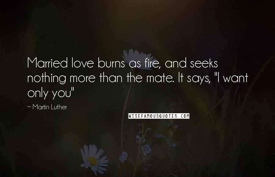 Martin Luther Quotes: Married love burns as fire, and seeks nothing more than the mate. It says, "I want only you"