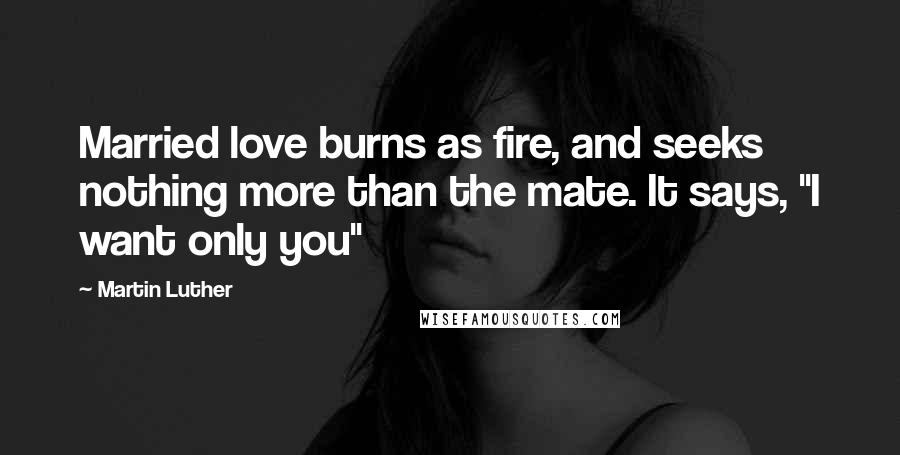 Martin Luther Quotes: Married love burns as fire, and seeks nothing more than the mate. It says, "I want only you"