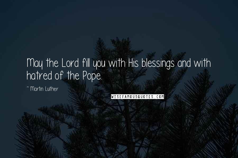 Martin Luther Quotes: May the Lord fill you with His blessings and with hatred of the Pope.