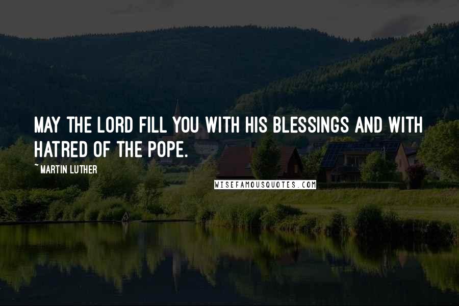 Martin Luther Quotes: May the Lord fill you with His blessings and with hatred of the Pope.