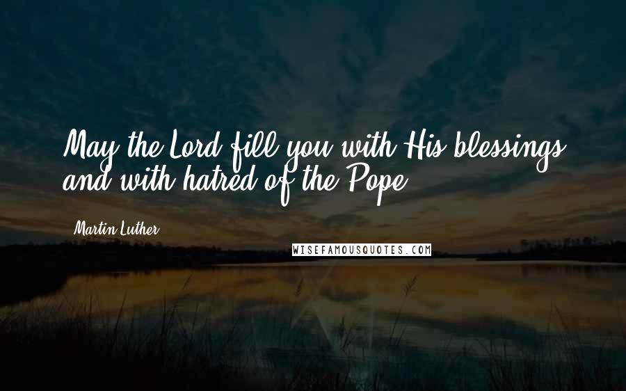 Martin Luther Quotes: May the Lord fill you with His blessings and with hatred of the Pope.